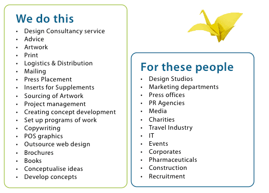 We do this •	Design Consultancy service •	Advice •	Artwork •	Print •	Logistics & Distribution •	Mailing •	Press Placement •	Inserts for Supplements •	Sourcing of Artwork •	Project management •	Creating concept development •	Set up programs of work •	Copywriting •	POS graphics •	Outsource web design •	Brochures •	Books •	Conceptualise ideas •	Develop concepts 